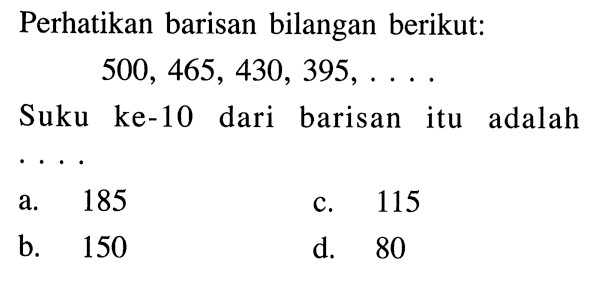 Perhatikan barisan bilangan berikut: 500,465,430,395,... Suku ke-10 dari barisan itu adalah...