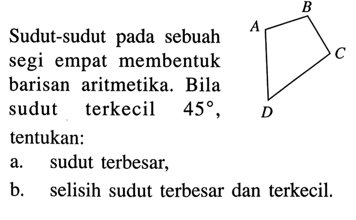 A B C D 
Sudut-sudut pada sebuah segi empat membentuk barisan aritmetika. Bila sudut terkecil 45, tentukan: 
a. sudut terbesar, 
b. selisih sudut terbesar dan terkecil.