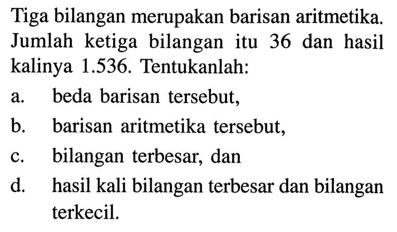 Tiga bilangan merupakan barisan aritmetika. Jumlah ketiga bilangan itu 36 dan hasil kalinya 1.536. Tentukanlah: a. beda barisan tersebut, b. barisan aritmetika tersebut, c. bilangan terbesar, dan d. hasil kali bilangan terbesar dan bilangan terkecil.