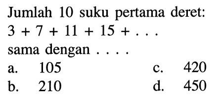 Jumlah 10 suku pertama deret: 3 + 7 + 11 + 15 + . . . sama dengan . . . . a. 105 b. 210 c. 420 d. 450