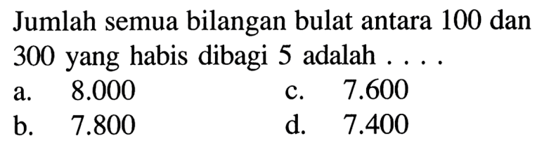Jumlah semua bilangan bulat antara 100 dan 300 yang habis dibagi 5 adalah ... a. 8.000 b. 7.600 c. 7.800 d. 7.400