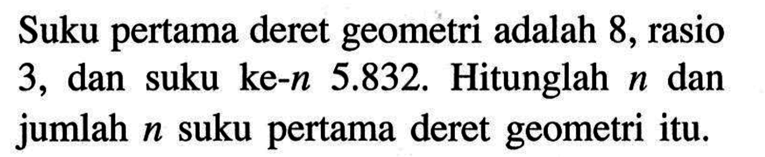 Suku pertama deret geometri adalah 8, rasio dan 3, suku ke-n 5.832. Hitunglah n dan jumlah n suku pertama deret geometri itu.