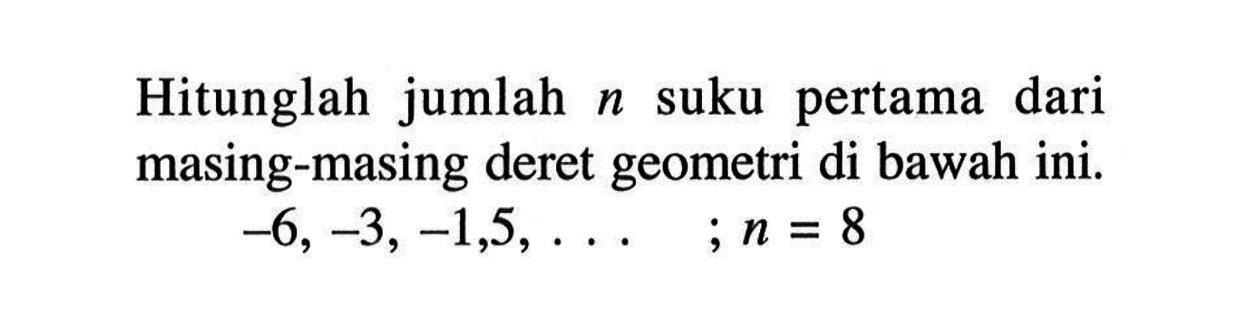 Hitunglah jumlah n suku pertama dari masing-masing deret geometri di bawah ini. -6, -3, -1,5,.... ;n = 8