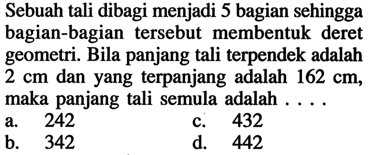 Sebuah tali dibagi menjadi 5 bagian sehingga bagian-bagian tersebut membentuk deret geometri. Bila panjang tali terpendek adalah 2 cm dan yang terpanjang adalah 162 cm, maka panjang tali semula adalah . . . . a. 242 b. 342 c. 432 d. 442