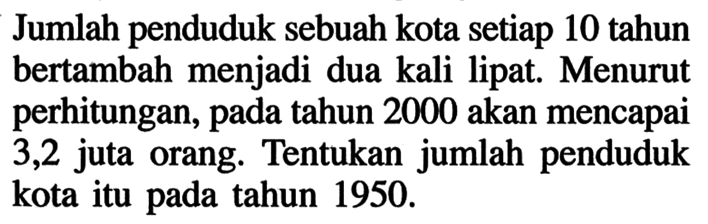 Jumlah penduduk sebuah kota setiap 10 tahun bertambah menjadi dua kali lipat. Menurut perhitungan, pada tahun 2000 akan mencapai 3,2 juta orang. Tentukan jumlah penduduk kota itu pada tahun 1950. 