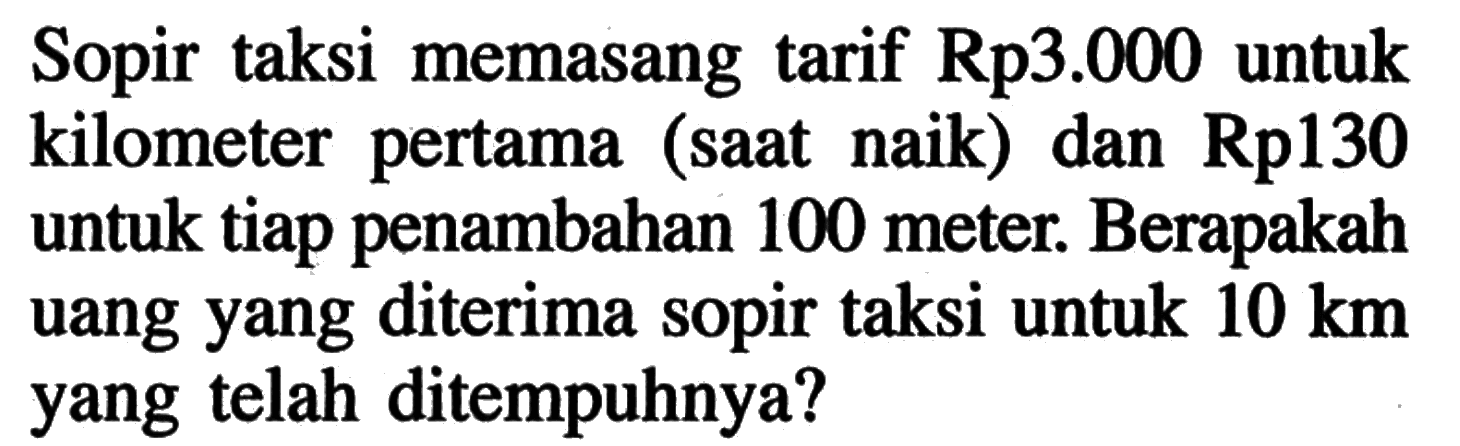Sopir taksi memasang tarif Rp3.000 untuk kilometer pertama (saat naik) dan Rp130 untuk tiap penambahan 100 meter: Berapakah uang yang diterima sopir taksi untuk 10 km yang telah ditempuhnya?
