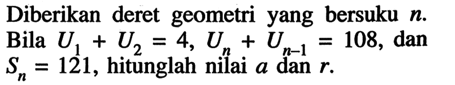 Diberikan deret geometri yang bersuku n. Bila U1 + U2 = 4, Un + U(n - 1) = 108, dan Sn = 121, hitunglah niai a dan r