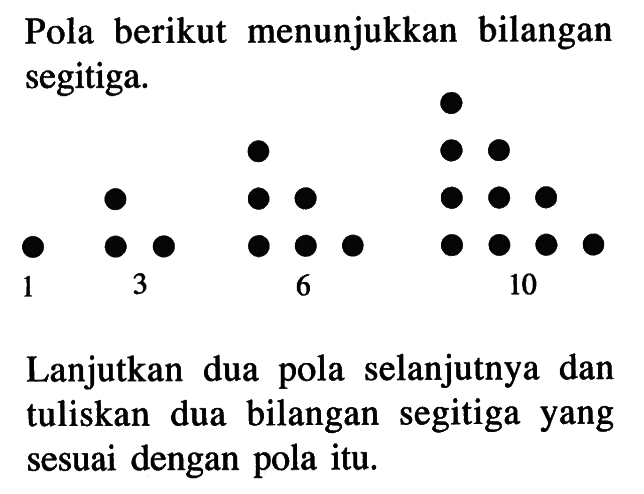 Pola berikut menunjukkan bilangan segitiga. 1 3 6 10 Lanjutkan dua pola selanjutnya dan tuliskan dua bilangan  segitiga yang sesuai dengan pola itu.