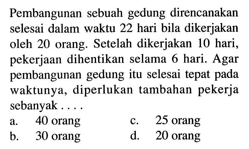 Pembangunan sebuah gedung direncanakan selesai dalam waktu 22 hari bila dikerjakan oleh 20 orang. Setelah dikerjakan 10 hari, pekerjaan dihentikan selama 6 hari. Agar pembangunan gedung itu selesai tepat pada waktunya, diperlukan tambahan pekerja sebanyak ....
