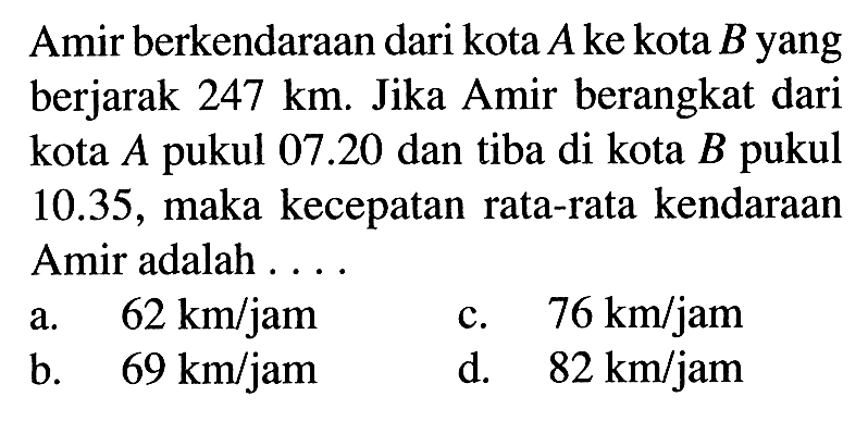 Amir berkendaraan dari kota A ke kota B yang berjarak 247 km. Jika Amir berangkat dari kota A pukul 07.20 dan tiba di kota B pukul 10.35, maka kecepatan rata-rata kendaraan Amir adalah ....a. 62 km/jam c. 76 km/jam b. 69 km/jam d. 82 km/jam 