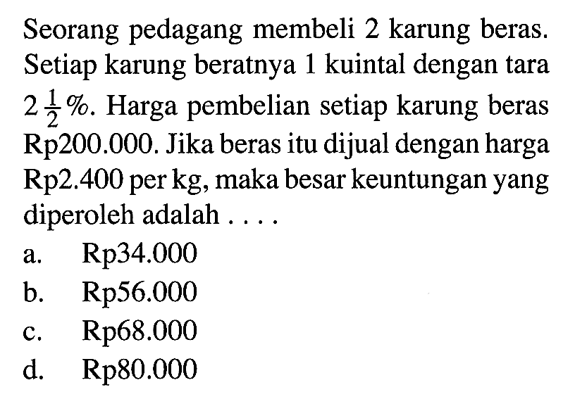 Seorang pedagang membeli 2 karung beras. Setiap karung beratnya 1 kuintal dengan tara  2 1/2% . Harga pembelian setiap karung beras Rp200.000. Jika beras itu dijual dengan harga  Rp 2.400  per  kg , maka besar keuntungan yang diperoleh adalah . . . .