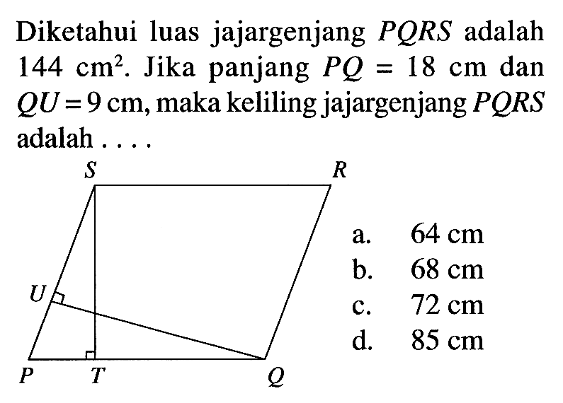 Diketahui luas jajargenjang PQRS adalah 144 cm^2. Jika panjang PQ=18 cm dan QU=9 cm, maka keliling jajargenjang PQRS adalah .... S R U P T Q a. 64 cm b. 68 cm c. 72 cm d. 85 cm 