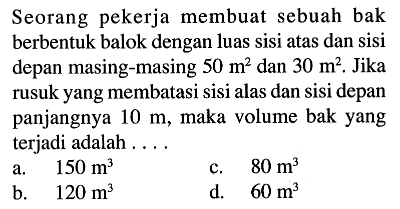 Seorang pekerja membuat sebuah bak berbentuk balok dengan luas sisi atas dan sisi depan masing-masing 50 m^2 dan 30 m^2. Jika rusuk yang membatasi sisi alas dan sisi depan panjangnya 10 m, maka volume bak yang terjadi adalah ...