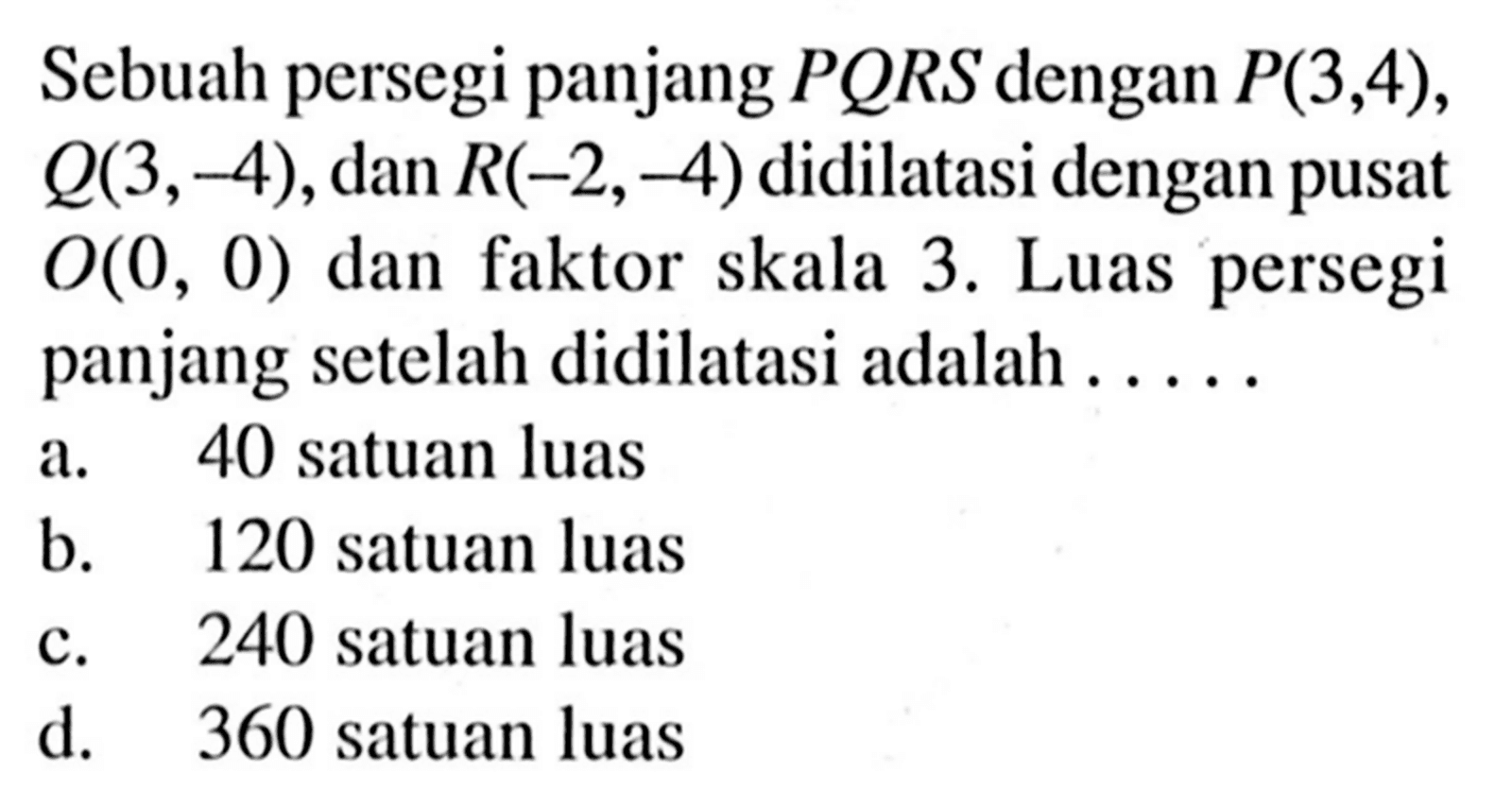 Sebuah persegi panjang  P Q R S  dengan  P(3,4) ,  Q(3,-4) , dan  R(-2,-4)  didilatasi dengan pusat  O(0,0)  dan faktor skala 3. Luas persegi panjang setelah didilatasi adalah .....