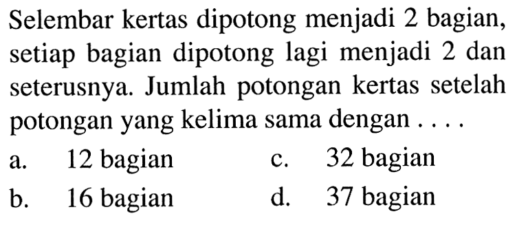 Selembar kertas dipotong menjadi 2 bagian, setiap bagian dipotong lagi menjadi 2 dan seterusnya. Jumlah potongan kertas setelah potongan yang kelima sama dengan ... a. 12 bagian c. 32 bagian b. 16 bagian d. 37 bagian