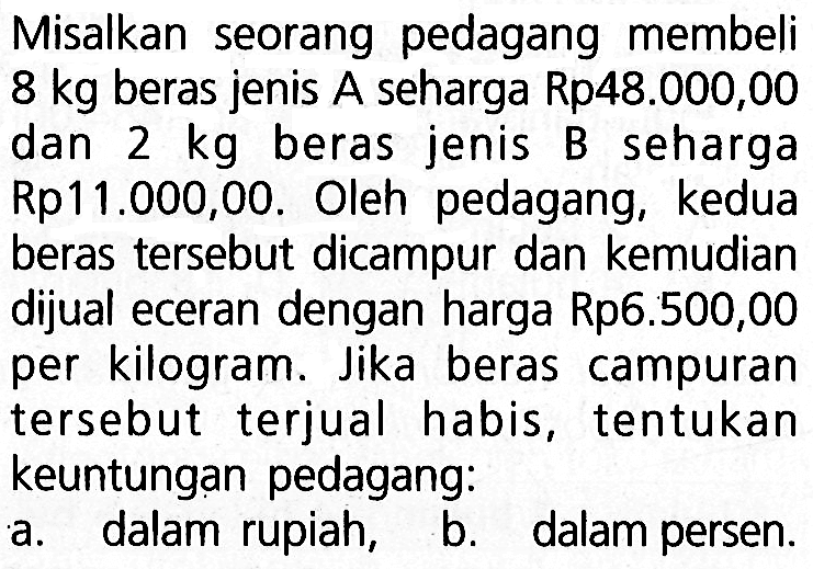 Misalkan seorang pedagang membeli 8 kg beras jenis A seharga Rp48.000,00 dan 2 kg beras jenis B seharga Rp11.000,00. Oleh pedagang, kedua beras tersebut dicampur dan kemudian dijual eceran dengan harga Rp6.500,00 per kilogram. Jika beras campuran tersebut terjual habis, tentukan keuntungan pedagang:a. dalam rupiah,b. dalam persen.