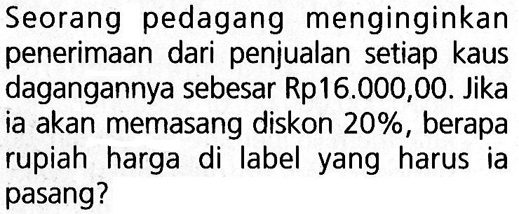 Seorang pedagang menginginkan penerimaan dari penjualan setiap kaus dagangannya sebesar Rp16.000,00. Jika ia akan memasang diskon 20%, berapa rupiah harga di label yang harus ia pasang?