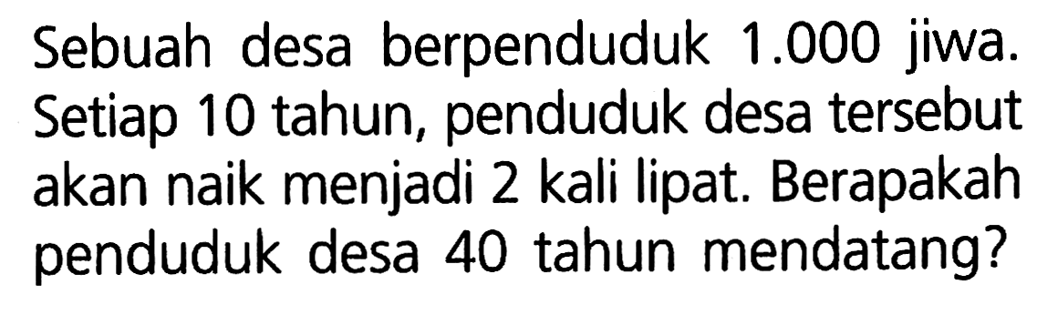 Sebuah desa berpenduduk 1.000 jiwa. Setiap 10 tahun, penduduk desa tersebut akan naik menjadi 2 kali lipat. Berapakah penduduk desa 40 tahun mendatang?