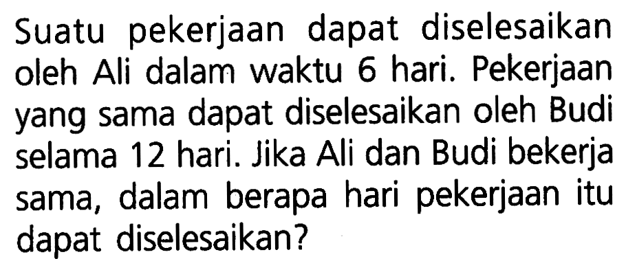 Suatu pekerjaan dapat diselesaikan oleh Ali dalam waktu 6 hari. Pekerjaan yang sama dapat diselesaikan oleh Budi selama 12 hari. Jika Ali dan Budi bekerja dalam berapa hari pekerjaan itu sama, dapat diselesaikan?