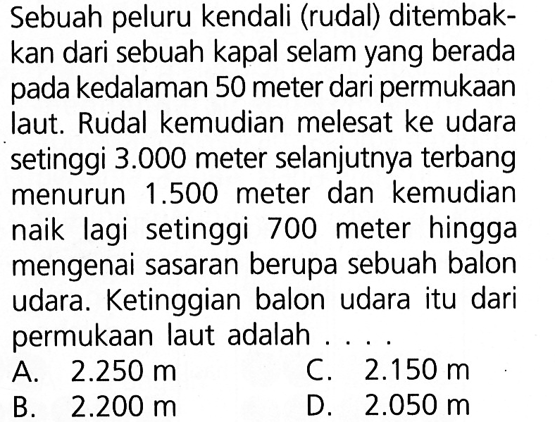 Sebuah peluru kendali (rudal) ditembakkan dari sebuah kapal selam yang berada kedalaman 50 meter dari permukaan pada laut. Rudal kemudian melesat ke udara setinggi 3.000 meter selanjutnya terbang menurun 1.500 meter dan kemudian naik lagi  setinggi 700 meter hingga mengenai sasaran berupa sebuah balon udara. Ketinggian balon udara itu dari permukaan laut adalah...