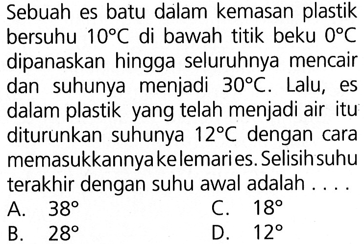 Sebuah es batu dalam kemasan plastik bersuhu 10 C di bawah titik beku   dipanaskan hingga seluruhnya mencair dan suhunya  menjadi 30 C. Lalu, es dalam plastik yang telah menjadi air itu diturunkan suhunya 12 C dengan cara memasukkannya ke lemari es. Selisih suhu terakhir dengan suhu awal adalah....