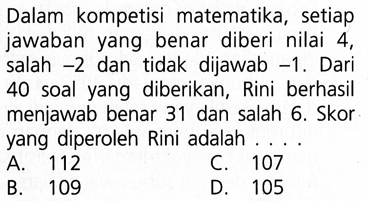 Dalam kompetisi matematika, setiap jawaban
 yang benar diberi nilai 4, salah -2 dan tidak
 dijawab -1. Dari 40 soal yang diberikan, Rini
 berhasil menjawab benar 31 dan salah 6. Skor
 yang diperoleh Rini adalah ...
 a. 112
 b. 109
 c. 107
 d. 105