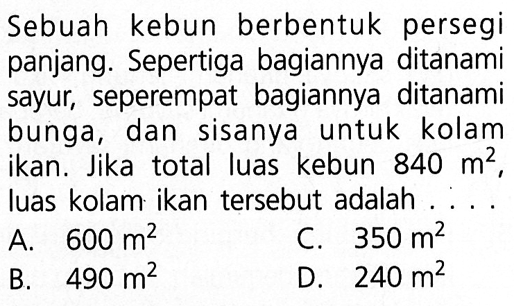 Sebuah kebun berbentuk persegi panjang. Sepertiga bagiannya ditanami sayur, seperempat bagiannya ditanami bunga, dan sisanya untuk kolam ikan. Jika total luas kebun 840 m^2, luas kolam ikan tersebut adalah ....