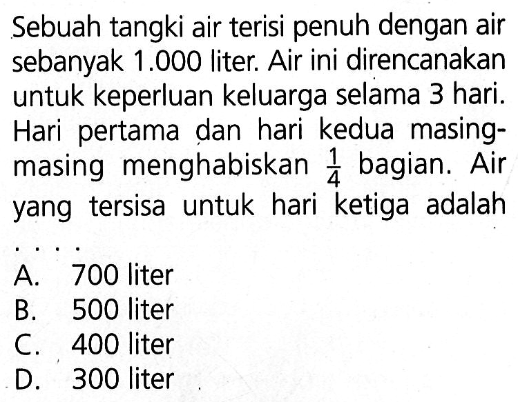 Sebuah tangki air terisi penuh dengan air sebanyak 1.000 liter. Air ini direncanakan untuk keperluan keluarga selama 3 hari. Hari pertama dan hari kedua masing-masing menghabiskan 1/4 bagian. Air yang tersisa untuk hari ketiga adalah ....