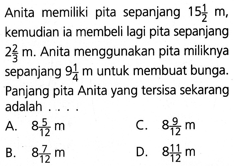 Anita memiliki pita sepanjang 15 1/2 m, kemudian ia membeli lagi pita sepanjang 2 2/3 m. Anita menggunakan pita miliknya sepanjang 9 1/4m untuk membuat bunga. Panjang pita Anita yang tersisa sekarang adalah 
 a. 8 5/12 m
 b. 8 7/12 m
 c. 8 9/12 m
 d. 8 11/12 m