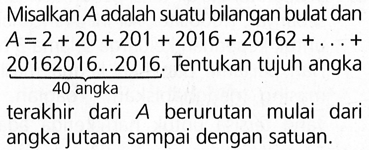 Misalkan A adalah suatu bilangan bulat dan A = 2 + 20 + 201 + 2016 + 20162 + ... + 20162016...2016. 40 angka Tentukan tujuh angka terakhir dari A berurutan mulai dari angka jutaan sampai dengan satuan.