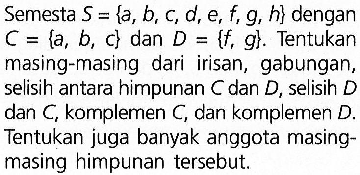 Semesta S = {a, b,c, d, e, f,9, h} dengan C = {a, b, c} dan D ={f, g}. Tentukan masing-masing dari irisan, gabungan, selisih antara himpunan C dan D, selisih dan C; komplemen C, dan komplemen D. Tentukan juga banyak anggota masing- masing himpunan tersebut: