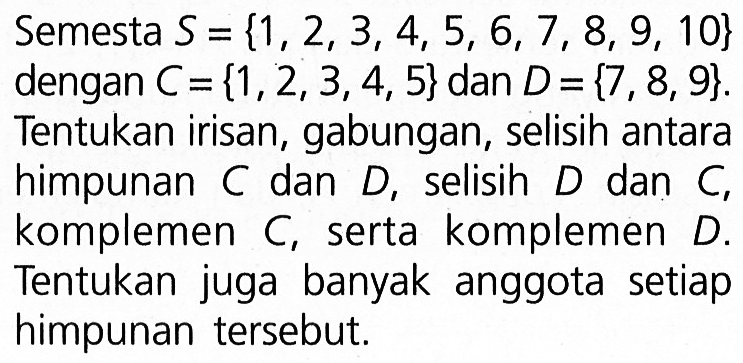 Semesta S = {1,2,3,4, 5, 6, 7, 8, 9, 10} dengan C = {1, 2, 3,4, 5} dan D = {7 , 8,9}. Tentukan irisan, gabungan, selisih antara himpunan C dan D, selisih D dan C, komplemen C, serta komplemen D. Tentukan juga banyak anggota setiap himpunan tersebut.