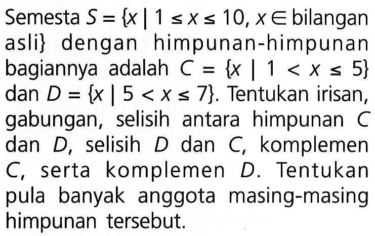 Semesta S= {x|1<=x<=10, x e bilangan asli} dengan himpunan-himpunan bagiannya adalah C = {x|1<x<=5} dan D = {x|5<x<=7}. Tentukan irisan, gabungan, selisih antara himpunan C dan D, selisih D dan C, komplemen C serta komplemen D. Tentukan pula banyak anggota masing-masing himpunan tersebut.