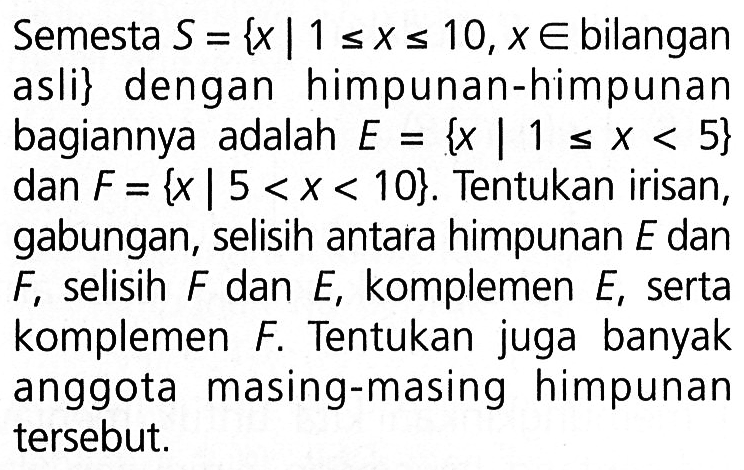 Semesta S = {x | 1 <= x <= 10, x e bilangan asli} dengan himpunan-himpunan bagiannya adalah E = {x | 1 <= x <= 5} dan F = {x| 5 < x < 10}. Tentukan irisan, gabungan, selisih antara himpunan E dan F, selisih F dan E, komplemen E, serta komplemen F. Tentukan juga banyak anggota masing-masing himpunan tersebut.