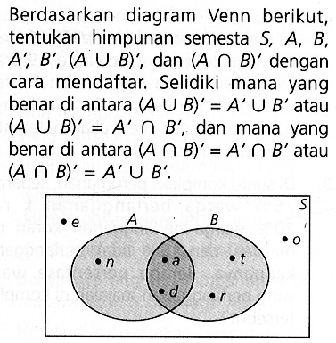Berdasarkan  diagram Venn berikut, tentukan himpunan semesta S, A, B, A' B', (A U B)', dan (A n B)' dengan cara mendaftar Selidiki mana yang benar di antara (A U B)' =A' U B' atau (A U B)' = A' n B' , dan mana yang benar di antara (A n B)' = A' n B' atau (A n B) =A' U B'.