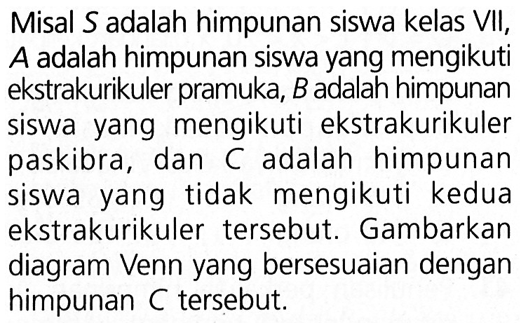 Misal S adalah himpunan siswa kelas VII, A adalah himpunan siswa yang mengikuti ekstrakurikuler pramuka, B adalah himpunan siswa yang mengikuti ekstrakurikuler paskibra, dan adalah C himpunan tidak mengikuti siswa yang kedua ekstrakurikuler tersebut. Gambarkan diagram Venn yang bersesuaian dengan himpunan C tersebut.