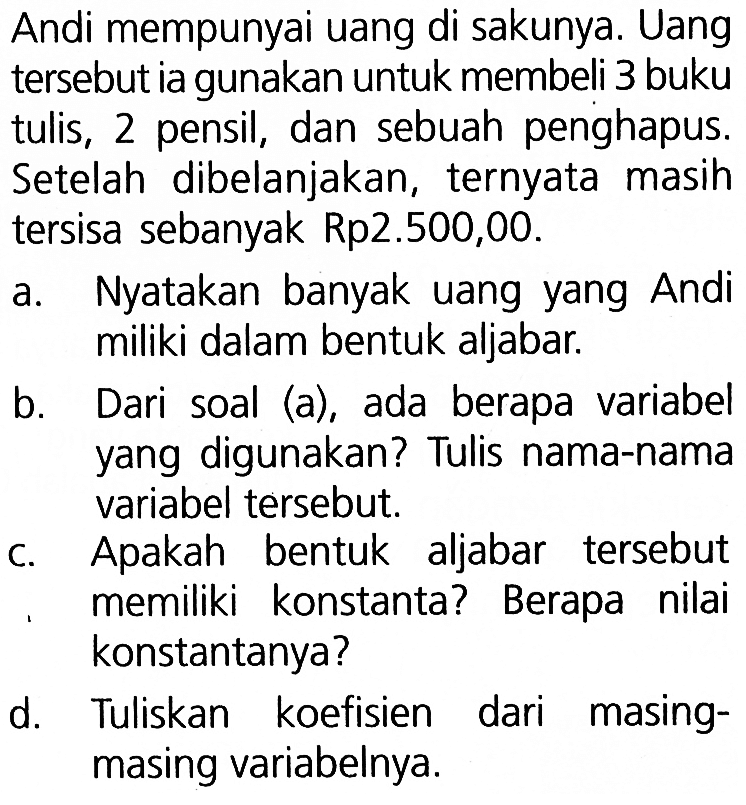 Andi mempunyai uang di sakunya. Uang tersebut ia gunakan untuk membeli 3 buku tulis, 2 pensil, dan sebuah penghapus. Setelah dibelanjakan, ternyata masih tersisa sebanyak Rp2.500,00. a. Nyatakan banyak uang yang Andi miliki dalam bentuk aljabar. b. Dari soal (a), ada berapa variabel yang digunakan? Tulis nama-nama variabel tersebut. c. Apakah bentuk aljabar tersebut memiliki konstanta? Berapa nilai konstantanya? d. Tuliskan koefisien masing-masing variabelnya.