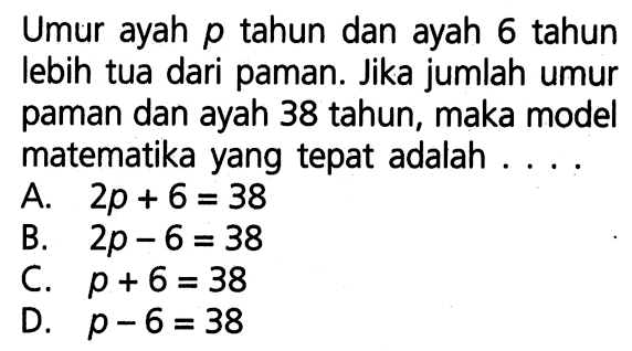 Umur ayah p_ tahun dan ayah 6 tahun lebih tua dari paman. Jika jumlah umur paman dan ayah 38 tahun, maka model matematika yang tepat adalah A. 2p_ + 6 = 38 B. 2p_ - 6 = 38 C. p_ + 6 = 38 D. p_ - 6 = 38