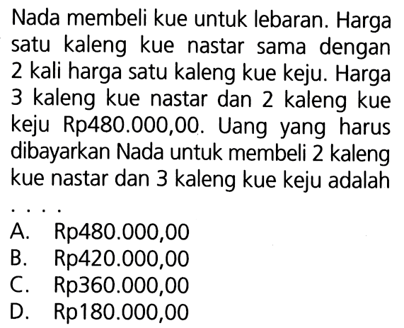 Nada membeli kue untuk lebaran. Harga satu kaleng kue nastar sama dengan 2 kali harga satu kaleng kue keju. Harga 3 kaleng kue nastar dan 2 kaleng kue keju Rp480.000,00. Uang yang harus dibayarkan Nada untuk membeli 2 kaleng kue nastar dan 3 kaleng kue keju adalah A. Rp480.000,00 B. Rp420.000,00 C. Rp360.000,00 D. Rp180.000,00