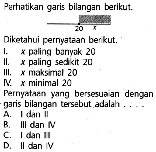 Perhatikan garis bilangan berikut. 20 x Diketahui pernyataan berikut. I. x paling banyak 20 Il. x paling sedikit 20 III. x maksimal 20 IV. x minimal 20 Pernyataan yang bersesuaian dengan garis bilangan tersebut adalah....