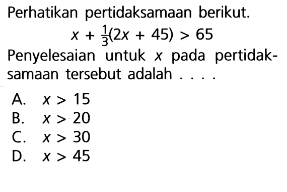 Perhatikan pertidaksamaan berikut. x + (1/3)(2x + 45) > 65 Penyelesaian untuk x pada pertidaksamaan tersebut adalah .... A. x > 15 B. x > 20 C. x > 30 D. x > 45