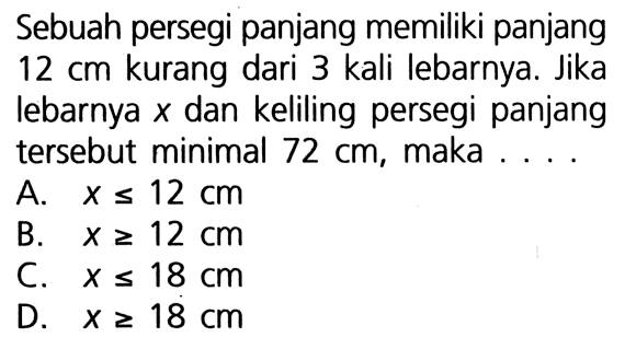 Sebuah persegi panjang memiliki panjang 12 cm kurang dari 3 kali lebarnya. Jika lebarnya x dan keliling persegi panjang tersebut minimal 72 cm, maka A. X < =12 Cm B. X >= 12 cm C. X <= 18 cm D. X >= 18 cm