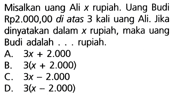 Misalkan uang Ali x rupiah. Uang Budi Rp2.000,00 di atas 3 kali uang Ali. Jika dinyatakan dalam x rupiah, maka uang Budi adalah ... rupiah. A. 3x + 2.000 B. 3(x + 2.000) C. 3x - 2.000 D. 3(x - 2.000)