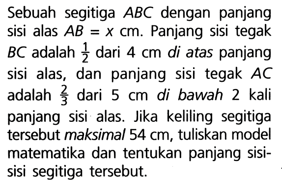 Sebuah segitiga ABC dengan panjang sisi alas AB = x cm. Panjang sisi tegak BC adalah 1/2 dari 4 cm di atas panjang sisi alas, dan panjang sisi tegak AC adalah 2/3 dari 5 cm di bawah 2 kali panjang sisi alas. Jika keliling segitiga tersebut maksimal 54 cm, tuliskan model matematika dan tentukan panjang sisi- sisi segitiga tersebut.