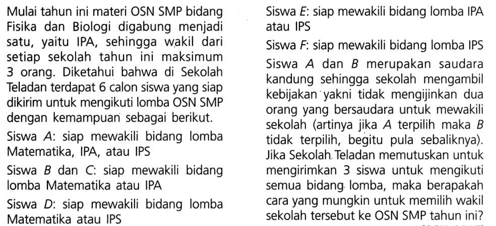 Mulai tahun ini materi OSN SMP bidang Fisika dan Biologi digabung menjadi satu, yaitu IPA, sehingga wakil dari setiap sekolah tahun ini maksimum 3 orang. Diketahui bahwa di Sekolah Teladan terdapat 6 calon siswa yang siap dikirim untuk mengikuti lomba OSN SMP dengan kemampuan sebagai berikut. Siswa A:siap mewakili bidang lomba Matematika, IPA, IPS Siswa B dan C:siap mewakili bidang lomba Matematika atau IPA Siswa D:siap mewakili bidang lomba Matematika atau IPS Siswa E:siap mewakili bidang lomba IPA atau IPS Siswa F:siap mewakili bidang lomba IPS Siswa A dan B merupakan saudara kandung sehingga sekolah mengambil kebijakan yakni tidak mengijinkan dua orang yang bersaudara untuk mewakili sekolah (artinya jika A terpilih maka B tidak terpilih, begitu pula sebaliknya). Jika Sekolah Teladan memutuskan untuk mengirimkan 3 siswa untuk mengikuti semua bidang lomba, maka berapakah cara yang mungkin untuk memilih wakil sekolah tersebut ke OSN SMP tahun ini? 