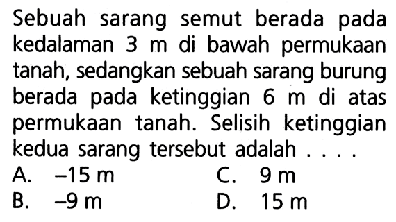 Sebuah sarang semut berada pada kedalaman 3 m di bawah permukaan tanah, sedangkan sebuah sarang burung berada pada ketinggian 6 m di atas permukaan tanah. Selisih ketinggian kedua sarang tersebut adalah ... A. -15 m C. 9 m B. -9 m D. 15 m