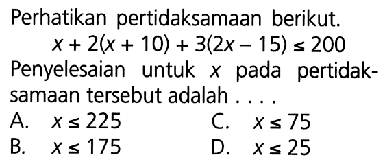 Perhatikan pertidaksamaan berikut x + 2(x + 10) + 3(2x - 15) <= 200 Penyelesaian untuk x pada pertidaksamaan tersebut adalah .... A. x <= 225 B. x <= 175 C. x <= 75 D. x <= 25