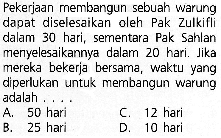 Pekerjaan membangun sebuah warung dapat diselesaikan oleh Pak Zulkifli dalam 30 hari, sementara Pak Sahlan menyelesaikannya dalam 20 hari. Jika mereka bekerja bersama, waktu yang diperlukan untuk membangun warung adalah . . . .