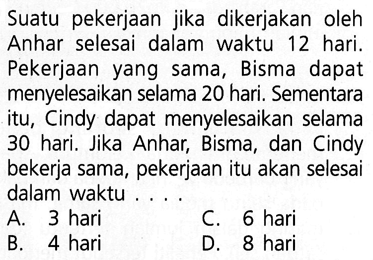 Suatu pekerjaan jika dikerjakan oleh Anhar selesai dalam waktu 12 hari. Pekerjaan yang sama, Bisma dapat menyelesaikan selama 20 hari. Sementara itu, Cindy dapat menyelesaikan selama 30 hari. Jika Anhar, Bisma, dan Cindy bekerja sama, pekerjaan itu akan selesai dalam waktu ...