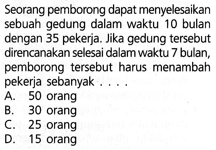 Seorang pemborong dapat menyelesaikan sebuah gedung dalam waktu 10 bulan dengan 35 pekerja. Jika gedung tersebut direncanakan selesai dalam waktu 7 bulan, pemborong tersebut harus menambah pekerja sebanyak . . . .